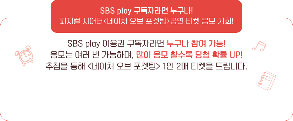 SBS play 구독자라면 누구나! 피지컬 시어터 〈네이처 오브 포겟팅〉 공연 티켓 응모 기회! SBS play 이용권 구독자라면 누구나 참여 가능! 응모는 여러 번 가능하며, 많이 응모 할수록 당첨 확률 UP! 추첨을 통해 〈네이처 오브 포겟팅〉 1인 2매 티켓을 드립니다.