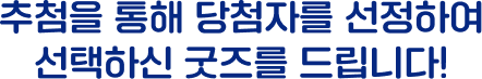 추첨을 통해 당첨자를 선정하여 선택하신 굿즈를 드립니다!
